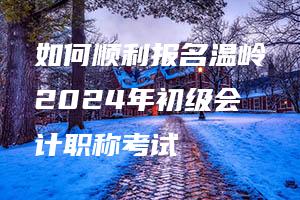 如何顺利报名温岭2024年初级会计职称考试 如何顺利报名温岭2024年初级会计职称考试